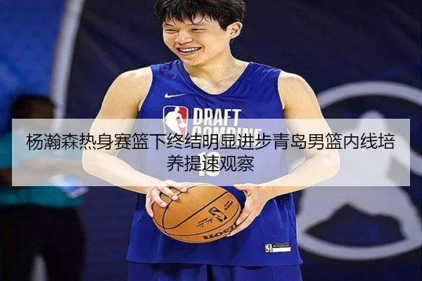 杨瀚森热身赛篮下终结明显进步青岛男篮内线培养提速观察